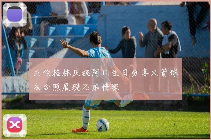 杰伦格林庆祝阿门生日分享火箭球衣合照展现兄弟情深