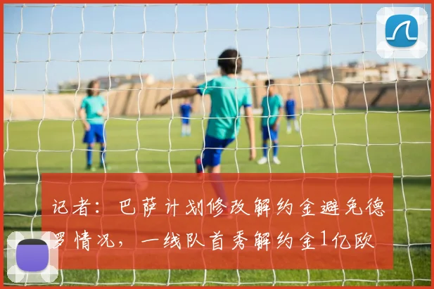 记者：巴萨计划修改解约金避免德罗情况，一线队首秀解约金1亿欧