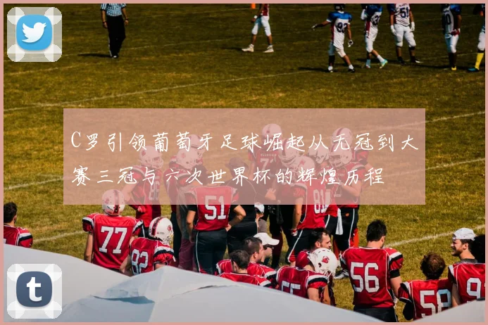 C罗引领葡萄牙足球崛起从无冠到大赛三冠与六次世界杯的辉煌历程