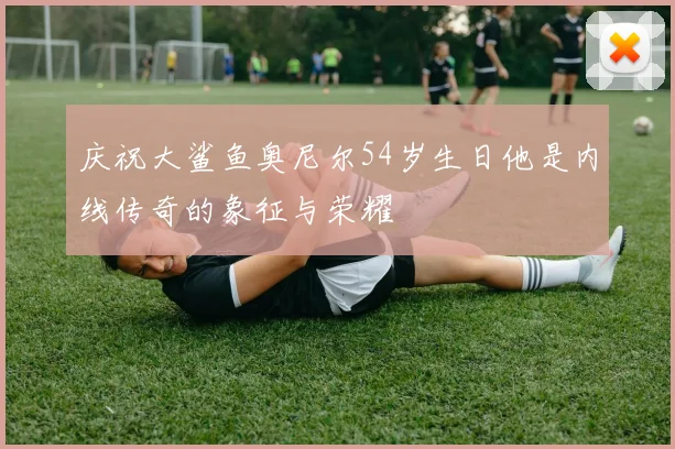 庆祝大鲨鱼奥尼尔54岁生日他是内线传奇的象征与荣耀