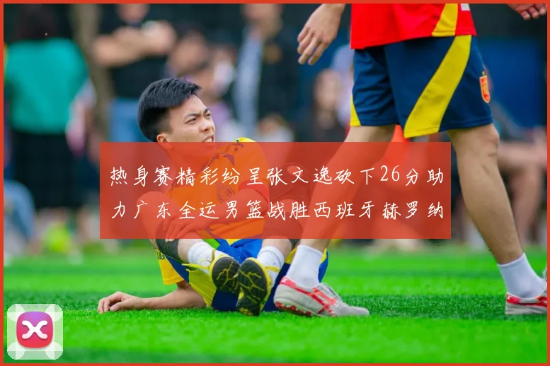 热身赛精彩纷呈张文逸砍下26分助力广东全运男篮战胜西班牙赫罗纳队