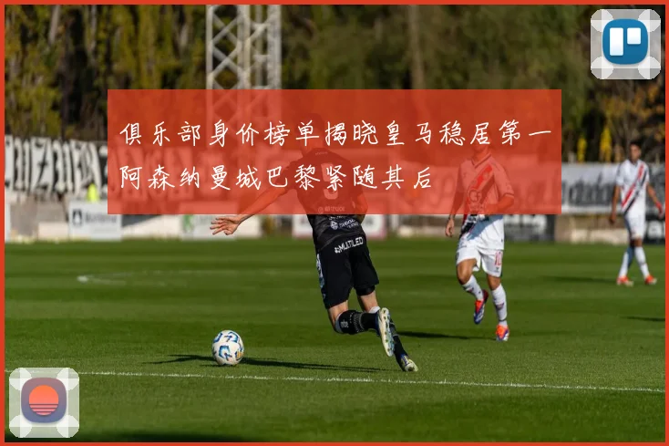俱乐部身价榜单揭晓皇马稳居第一阿森纳曼城巴黎紧随其后