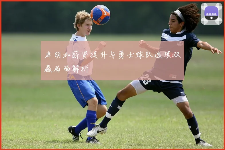 库明加薪资提升与勇士球队选项双赢局面解析