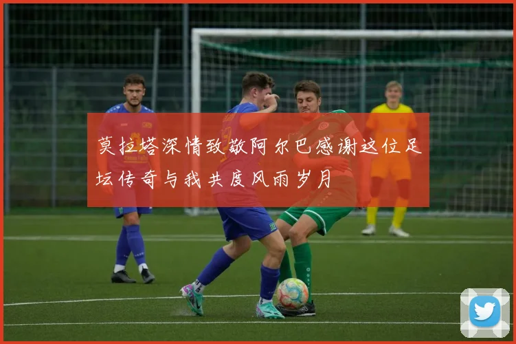 莫拉塔深情致敬阿尔巴感谢这位足坛传奇与我共度风雨岁月