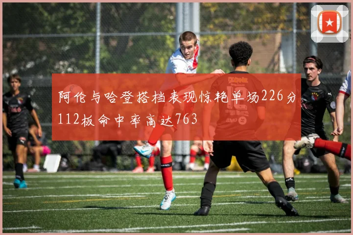 阿伦与哈登搭档表现惊艳单场226分112板命中率高达763
