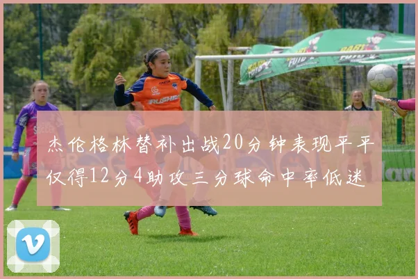 杰伦格林替补出战20分钟表现平平仅得12分4助攻三分球命中率低迷