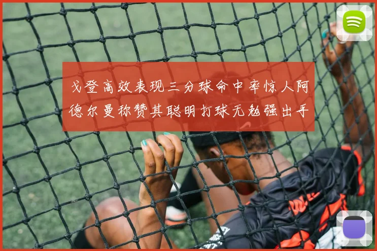 戈登高效表现三分球命中率惊人阿德尔曼称赞其聪明打球无勉强出手