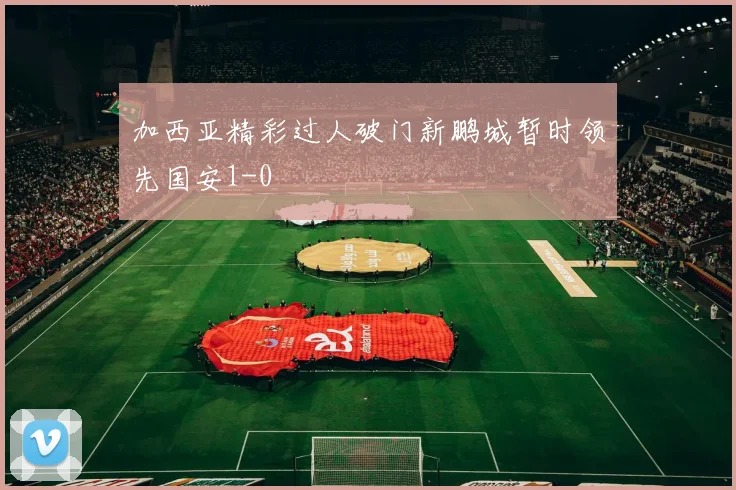 加西亚精彩过人破门新鹏城暂时领先国安1-0