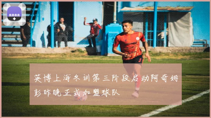 英博上海冬训第三阶段启动阿奇姆彭昨晚正式加盟球队