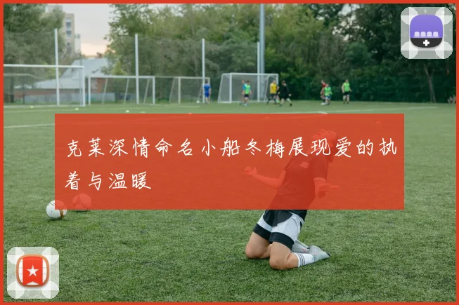 克莱深情命名小船冬梅展现爱的执着与温暖