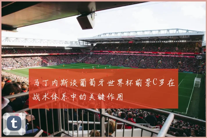 马丁内斯谈葡萄牙世界杯前景C罗在战术体系中的关键作用