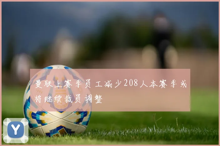 曼联上赛季员工减少208人本赛季或将继续裁员调整