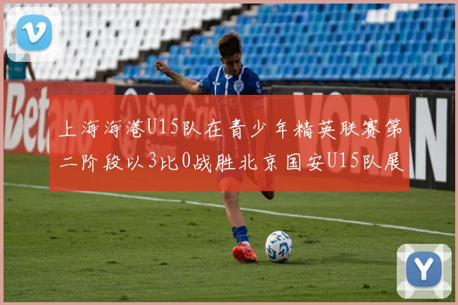 上海海港U15队在青少年精英联赛第二阶段以3比0战胜北京国安U15队展现强劲实力