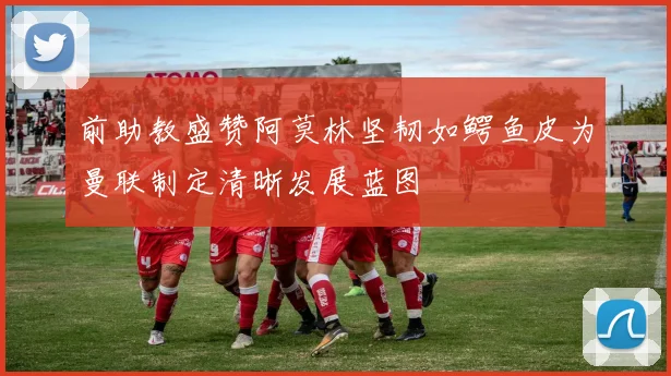 前助教盛赞阿莫林坚韧如鳄鱼皮为曼联制定清晰发展蓝图