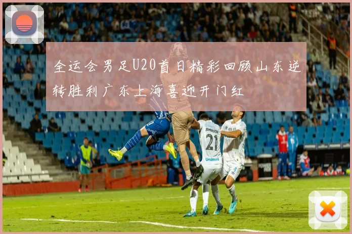 全运会男足U20首日精彩回顾山东逆转胜利广东上海喜迎开门红