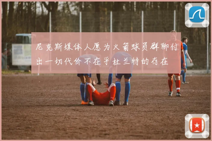 尼克斯媒体人愿为火箭球员群聊付出一切代价不在乎杜兰特的存在