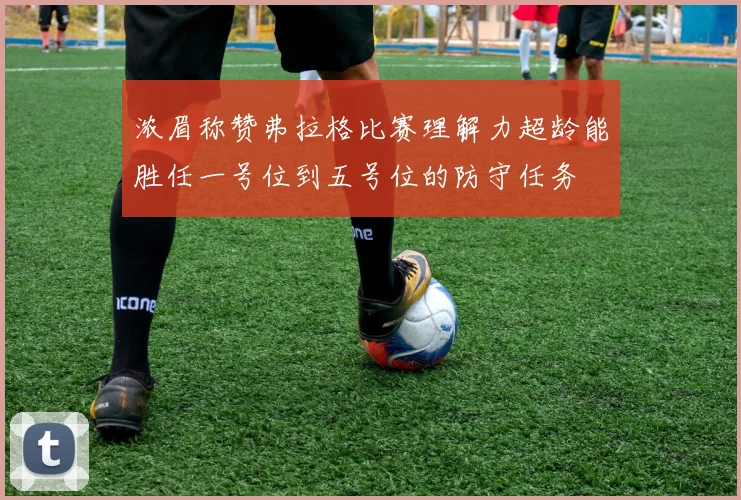 浓眉称赞弗拉格比赛理解力超龄能胜任一号位到五号位的防守任务