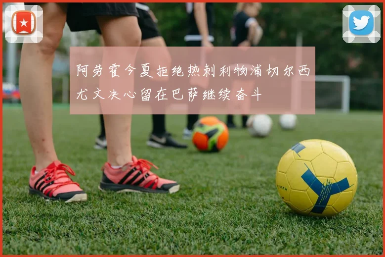 阿劳霍今夏拒绝热刺利物浦切尔西尤文决心留在巴萨继续奋斗