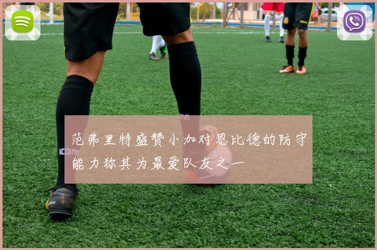 范弗里特盛赞小加对恩比德的防守能力称其为最爱队友之一