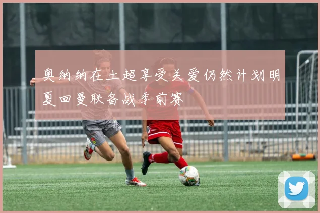 奥纳纳在土超享受关爱仍然计划明夏回曼联备战季前赛