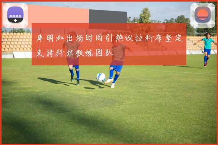 库明加出场时间引热议拉科布坚定支持科尔教练团队