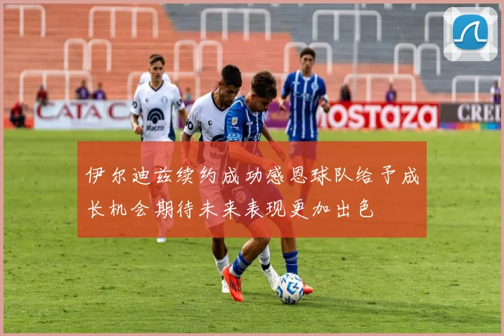 伊尔迪兹续约成功感恩球队给予成长机会期待未来表现更加出色